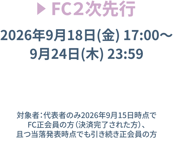 FC2次先行 【受付期間】2026年9月18日(金)17:00〜9月24日(木)23:59　※対象者：代表者のみ2026年9月15日時点でFC正会員の方(決済完了された方)、且つ当落発表時点でも引き続き正会員の方