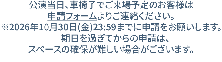 公演当日、車椅子でご来場予定のお客様は
申請フォームよりご連絡ください。
※2026年10月30日(金)23:59までに申請をお願いします。
　期日を過ぎてからの申請は、
スペースの確保が難しい場合がございます。